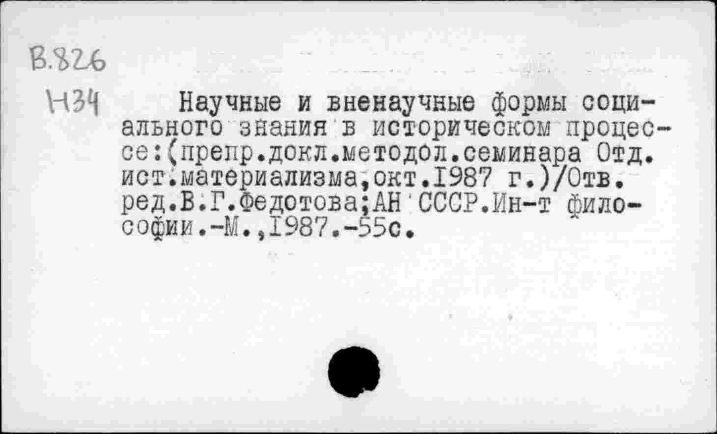 ﻿... :
НЗН Научные и вненаучные формы социального знания в историческом процес се:(препр.докл.методел.семинара Отд. ист.материализма,окт.1987 г.)/0тв. ред.В.Г.Федотова;АН'СССР.Ин-т философии. -М. ,1987. -55с.